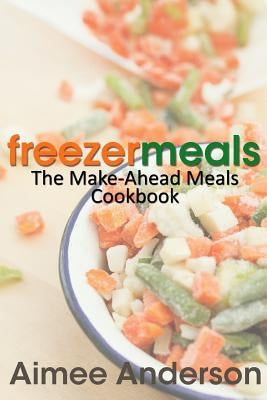 Freezer Meals: The Make-Ahead Meals Cookbook by Anderson, Aimee