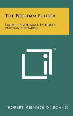 The Potsdam Fuhrer: Frederick William I, Father Of Prussian Militarism by Ergang, Robert Reinhold