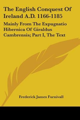The English Conquest Of Ireland A.D. 1166-1185: Mainly From The Expugnatio Hibernica Of Giraldus Cambrensis; Part I, The Text by Furnivall, Frederick James