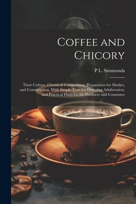 Coffee and Chicory: Their Culture, Chemical Composition, Preparation for Market, and Consumption, With Simple Tests for Detecting Adultera by Simmonds, P. L. 1814-1897