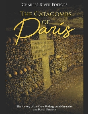 The Catacombs of Paris: The History of the City's Underground Ossuaries and Burial Network by Charles River
