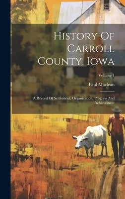 History Of Carroll County, Iowa: A Record Of Settlement, Organization, Progress And Achievement; Volume 1 by MacLean, Paul