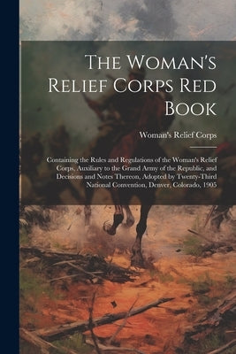 The Woman's Relief Corps Red Book: Containing the Rules and Regulations of the Woman's Relief Corps, Auxiliary to the Grand Army of the Republic, and by Corps, Woman's Relief