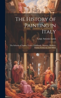 The History of Painting in Italy: The Schools of Naples, Venice, Lombardy, Mantua, Modena, Parma, Cremona, and Milan by Lanzi, Luigi Antonio