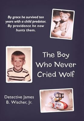 The Boy Who Never Cried Wolf: By Grace He Survived Ten Years with a Child Predator. by Providence He Now Hunts Them by Wischer, Detective James B., Jr.
