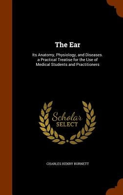 The Ear: Its Anatomy, Physiology, and Diseases. a Practical Treatise for the Use of Medical Students and Practitioners by Burnett, Charles Henry