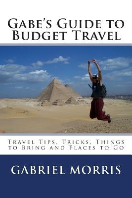 Gabe's Guide to Budget Travel: Travel Tips, Tricks, Things to Bring and Places to Go by Morris, Gabriel