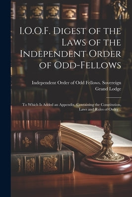 I.O.O.F. Digest of the Laws of the Independent Order of Odd-fellows: To Which is Added an Appendix, Containing the Constitution, Laws and Rules of Ord by Independent Order of Odd Fellows Sov