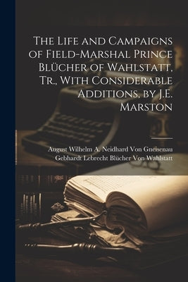 The Life and Campaigns of Field-Marshal Prince Blücher of Wahlstatt, Tr., With Considerable Additions, by J.E. Marston by Von Gneisenau, August Wilhelm a. Neid