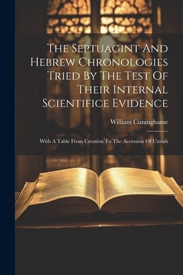 The Septuagint And Hebrew Chronologies Tried By The Test Of Their Internal Scientifice Evidence: With A Table From Creation To The Accession Of Uzziah by Cuninghame, William