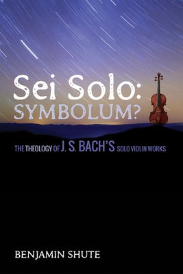 SEI Solo: Symbolum?: The Theology of J. S. Bach's Solo Violin Works by Shute, Benjamin Jeffery