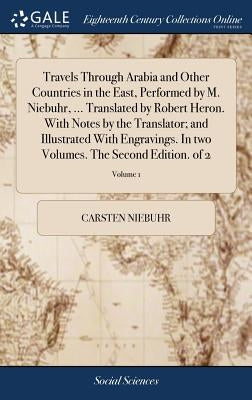 Travels Through Arabia and Other Countries in the East, Performed by M. Niebuhr, ... Translated by Robert Heron. With Notes by the Translator; and Ill by Niebuhr, Carsten