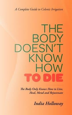 The Body Doesn't Know How to Die: The Body Only Knows How to Live, Heal, Mend and Rejuvenate by Holloway, India