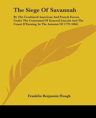 The Siege Of Savannah: By The Combined American And French Forces, Under The Command Of General Lincoln And The Count D'Estaing, In The Autum by Hough, Franklin Benjamin