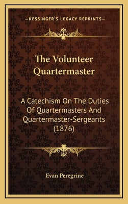 The Volunteer Quartermaster: A Catechism On The Duties Of Quartermasters And Quartermaster-Sergeants (1876) by Peregrine, Evan