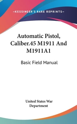 Automatic Pistol, Caliber.45 M1911 And M1911A1: Basic Field Manual by War Department, United States