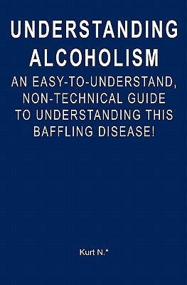 Understanding Alcoholism: An Easy-to-Understand, Non-Technical Guide to Understanding This Baffling Disease! by N. *., Kurt