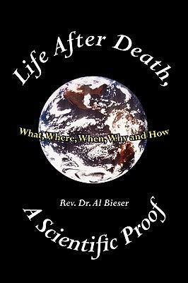 Life After Death, A Scientific Proof: What, Where, Why, When and How by Bieser, Al