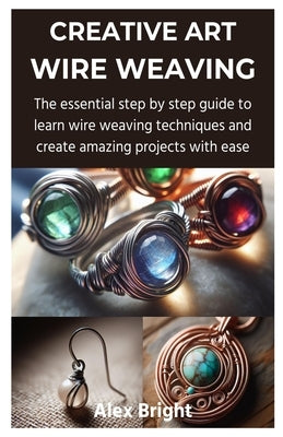 Creative Art Wire Weaving: The essential step by step guide to learn wire weaving techniques and create amazing projects with ease by Bright, Alex