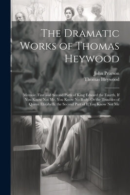 The Dramatic Works of Thomas Heywood: Memoir. First and Second Parts of King Edward the Fourth. If You Know Not Me, You Know No Body, Or the Troubles by Pearson, John