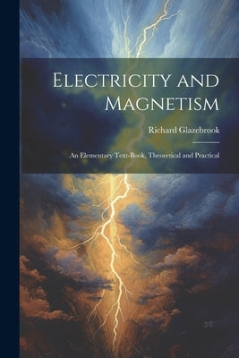 Electricity and Magnetism: An Elementary Text-Book, Theoretical and Practical by Glazebrook, Richard