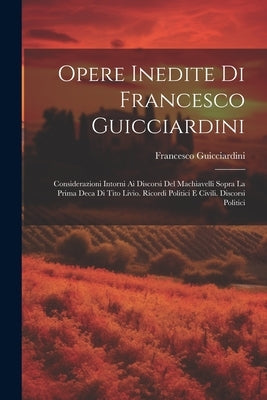 Opere Inedite Di Francesco Guicciardini: Considerazioni Intorni Ai Discorsi Del Machiavelli Sopra La Prima Deca Di Tito Livio. Ricordi Politici E Civi by Guicciardini, Francesco