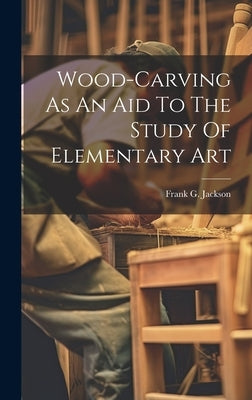 Wood-carving As An Aid To The Study Of Elementary Art by Jackson, Frank G.