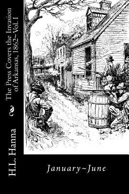 The Press Covers the Invasion of Arkansas, 1862: Vol. 1 January-June by Hanna, H. L.