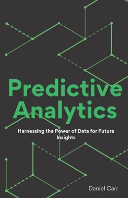 Predictive Analytics: Harnessing the Power of Data for Future Insights by Carr, Daniel