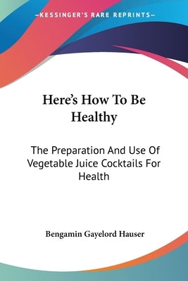 Here's How To Be Healthy: The Preparation And Use Of Vegetable Juice Cocktails For Health by Hauser, Bengamin Gayelord