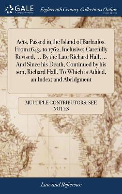 Acts, Passed in the Island of Barbados. From 1643, to 1762, Inclusive; Carefully Revised, ... By the Late Richard Hall, ... And Since his Death, Conti by Multiple Contributors