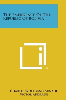 The Emergence of the Republic of Bolivia by Arnade, Charles Wolfgang