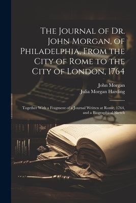 The Journal of Dr. John Morgan, of Philadelphia, From the City of Rome to the City of London, 1764: Together With a Fragment of a Journal Written at R by Morgan, John