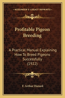 Profitable Pigeon Breeding: A Practical Manual Explaining How To Breed Pigeons Successfully (1922) by Hazard, F. Arthur