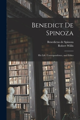 Benedict de Spinoza: His Life, Correspondence, and Ethics by Spinoza, Benedictus De