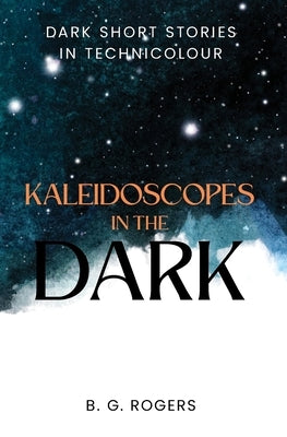 Kaleidoscopes in the Dark: Dark short stories in technicolour by Rogers, B. G.