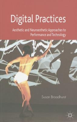 Digital Practices: Aesthetic and Neuroesthetic Approaches to Performance and Technology by Broadhurst, S.