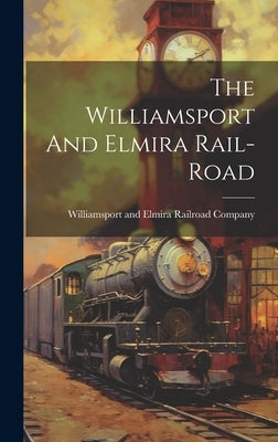 The Williamsport And Elmira Rail-road by Williamsport and Elmira Railroad Comp