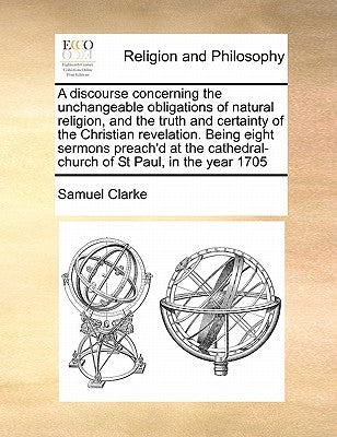 A Discourse Concerning the Unchangeable Obligations of Natural Religion, and the Truth and Certainty of the Christian Revelation. Being Eight Sermons by Clarke, Samuel, Comp