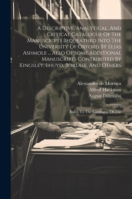 A Descriptive, Analytical, And Critical Catalogue Of The Manuscripts Bequeathed Into The University Of Oxford By Elias Ashmole ... Also Of Some Additi by Black, William Henry