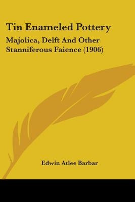 Tin Enameled Pottery: Majolica, Delft And Other Stanniferous Faience (1906) by Barbar, Edwin Atlee