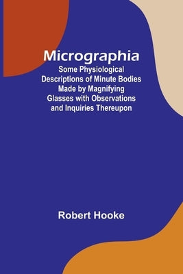 Micrographia; Some Physiological Descriptions of Minute Bodies Made by Magnifying Glasses with Observations and Inquiries Thereupon by Hooke, Robert