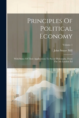 Principles Of Political Economy: With Some Of Their Applications To Social Philosophy. From The 5th London Ed; Volume 1 by Mill, John Stuart