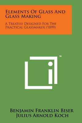 Elements of Glass and Glass Making: A Treatise Designed for the Practical Glassmaker (1899) by Benjamin Franklin Biser