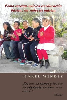 Como Ensenar Musica En Educacion Basica, Sin Saber de Musica: Hay Cosas Tan Pequenas y Tan, Pero Tan Insignificantes, Que Nunca Se Nos Ocurren by Mendez, Ismael