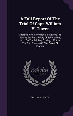 A Full Report Of The Trial Of Capt. William H. Tower: Charged With Feloniously Scuttling The Barque Brothers' Pride, Of Saint Johns, N.b., On The 7th by Tower, William H.