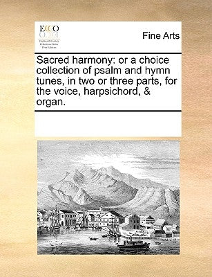 Sacred Harmony: Or a Choice Collection of Psalm and Hymn Tunes, in Two or Three Parts, for the Voice, Harpsichord, & Organ. by Multiple Contributors