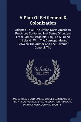 A Plan Of Settlement & Colonization: Adapted To All The British North American Provinces Contained In A Series Of Letters From James Fitzgerald, Esq., by Fitzgerald, James