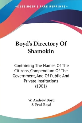 Boyd's Directory Of Shamokin: Containing The Names Of The Citizens, Compendium Of The Government, And Of Public And Private Institutions (1901) by Boyd, W. Andrew