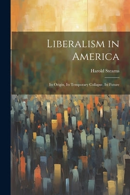 Liberalism in America; its Origin, its Temporary Collapse, its Future by Stearns, Harold
